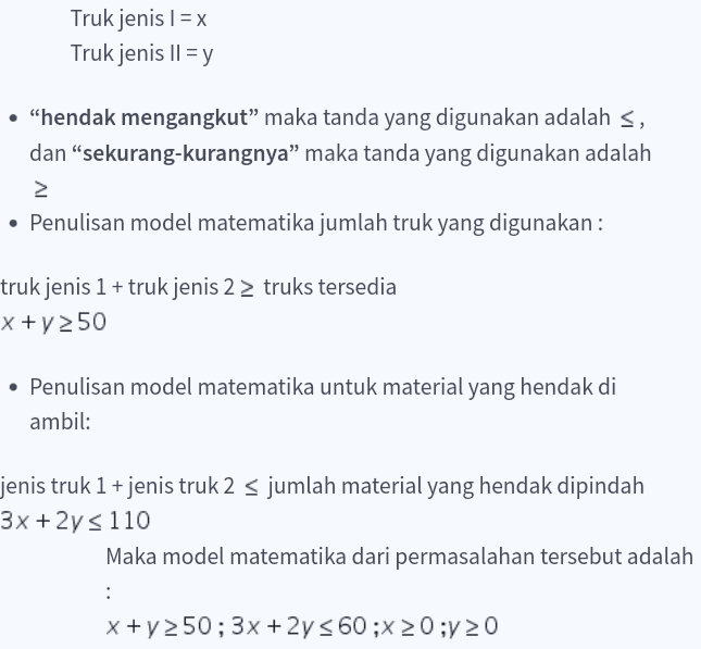 Truk jenis l = x Truk jenis II = y • "hendak mengangkut” maka tanda yang digunakan adalah S, dan “sekurang-kurangnya” maka tanda yang digunakan adalah 2 • Penulisan model matematika jumlah truk yang digunakan: truk jenis 1 + truk jenis 2 > truks tersedia x + y 250 • Penulisan model matematika untuk material yang hendak di ambil: jenis truk 1 + jenis truk 2 s jumlah material yang hendak dipindah 3x + 2y s 110 Maka model matematika dari permasalahan tersebut adalah : x+y 50;3x +2y = 60;x20;y 20 