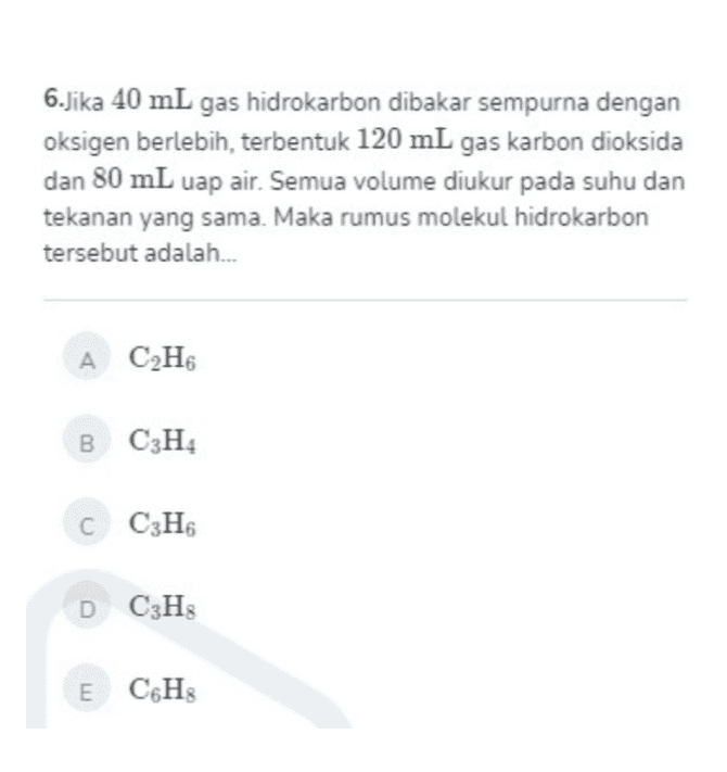 6.Jika 40 mL gas hidrokarbon dibakar sempurna dengan oksigen berlebih, terbentuk 120 mL gas karbon dioksida dan 80 mL uap air. Semua volume diukur pada suhu dan tekanan yang sama. Maka rumus molekul hidrokarbon tersebut adalah... A C2H6 B C3H4 C C3H6 DC3H E CH 