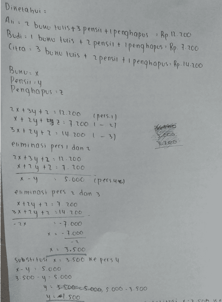 Substitusi X:3.500 ke persi 2x +34 +2:12.200 213.50o) + 3(1.500) + 2 =12.200 7.000 + 4.500 + 2-11.200 11.500 +2.12.200 2 12.200- 11.500 700 
Diketahui 2 Ali 7 bumu tulis +3 pensil + penghapus = Rp.12.200 Budi : 1 bunu tulis + 2 pensii + (penghapus : Bp. 7. 200 Citro: 3 bunu tulis & pensil + 1 penghapus : Rp. 14.200 2 Bunu x Pensin : 4 Penghapus :z (pers. Il 2x+34 +2 : 12.200 x + 2y + z = 7.200 - 27 3x +2y + 2 = 14.200 1-3) eliminasi pers dan a 3xos, 316o 2x+3y +2 12.200 x+2y+2 7. 200 x - 4 5.000 (persut) eliminasi pers a dan 3 x+2y +2=7.200 3x + 2y +2 : 14.200 - 7.000 - 2x x = - 7.000 - 2 3.5oo substitusi x = 3.500 ke pers y x- 45.ooo y :5.000 y BOS.000, 5.000 -3.500 y = 1.500 3.500 Y2 ke 