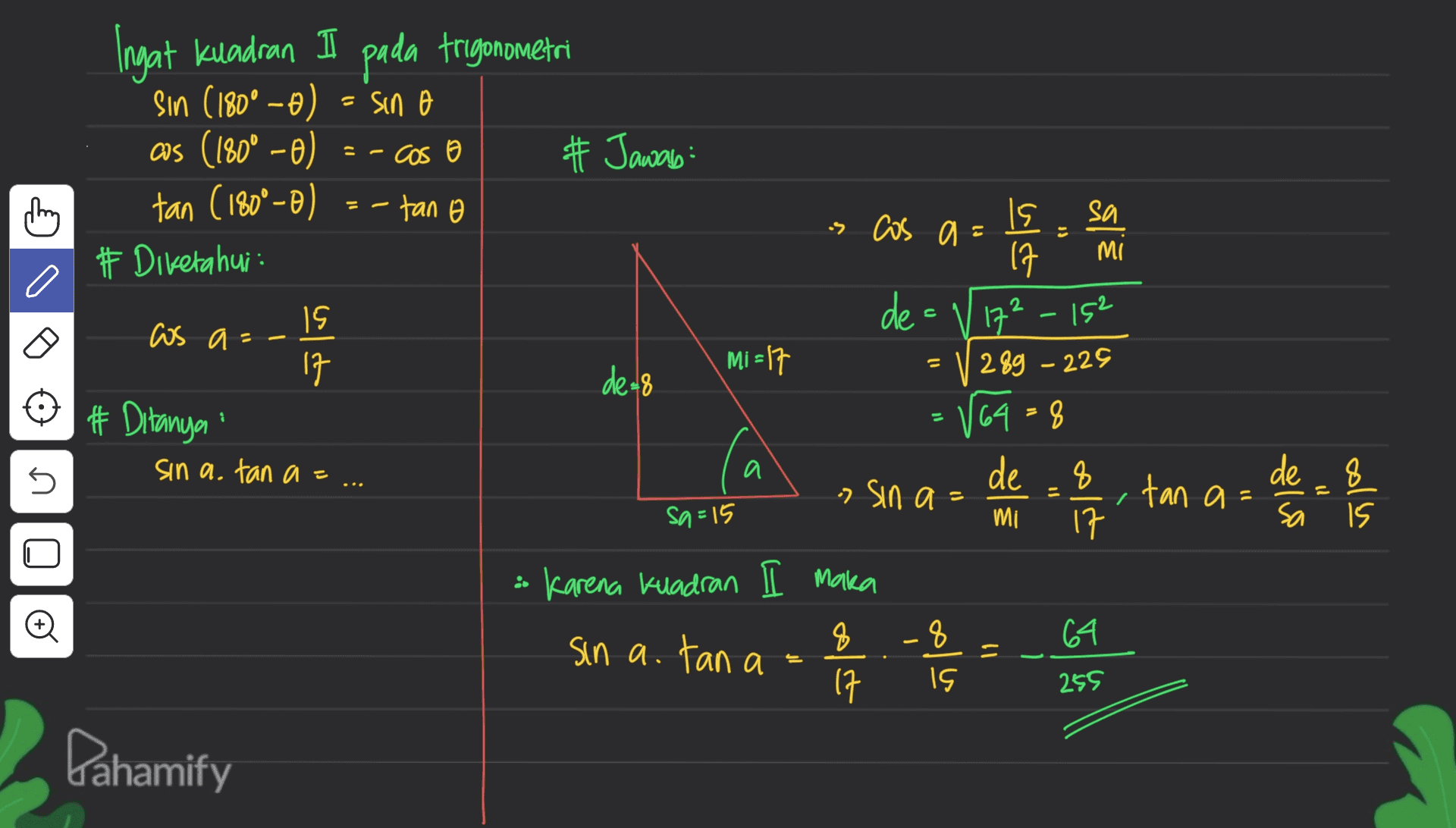 pada trigonometri sin o Ingat Kuadran Sin (180° -0) aus (180° - 0) tan (180°-0) # Diketahui cos o thing -tan o 10 15 cos a= 17 # Ditanya sin a. tan a= # Jawab: Is is cos a = sa 17 mi de- / 17²_152 Mi = 17 289 -225 de=8 V64=8 de 8 - Sin a -, tan a= sa=15 mi 17 Karena Kuadran I maka 8 8 64 sin a. tan a = 17 IS 1 5 a de 8 Sa colu n o Il qolas 255 Pahamify 
