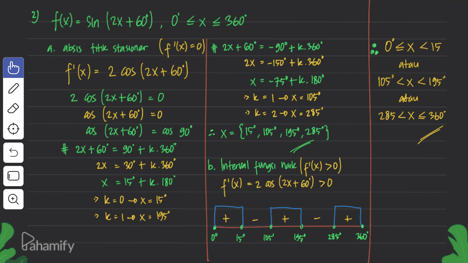> 2x = -150° +le. 360° o ex<15 atau 105° <x< 1950 atau 285 2X < 360° 2) f(x) = sin (2X +60), 0 < x < 360° a. absis fotik stasioner (f'(x)=0) + 2x + 60° = – 900+ k. 360° f'(x) = 2 cos (2x+60) X = -750tk. 180° 2 cos (2x+60) = 0 ° as (2x + 60") =0 cos (2x +60°) = cos 90° :. X= {is”, 105°, 195°, 285"} # 2x + 60° = 90° + k. 360° b. Interval fungsi maile | f'(x) >0) f'W) =2 ms (2x + 60') >0 0 -> k = 1 -X = 105 "k=20X=285° + n -2 as 2X = 30° tk. 360° x = 15 tk. 180 > K+0 -0 X=It' -> K:140x: 195 + + + + 0° Pahamify وا 105 1950 360° 285 