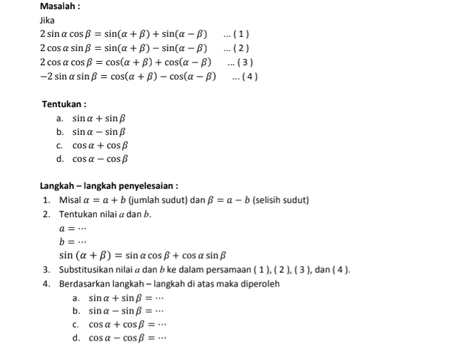 Masalah : Jika 2 sin a cos B = sin(a+B) + sin(a - b) ... (1) 2 cos a sinB = sin(a +B) - sin(a - b) ... (2) 2 cos a cos B = cos(a +B) + cos(a - B) ...(3) -2 sin a sinB = cos(a + B) - cosa-B) ...(4) Tentukan : a. sin a + sin b. sin a-sin C. cosa + cos d. cos a - cos Langkah-langkah penyelesaian : 1. Misal a = a + b (jumlah sudut) dan B = a - b (selisih sudut) 2. Tentukan nilai a dan b. a =... b=.. sin (a +B) = sin a cosB + cos a sin B 3. Substitusikan nilai a dan b ke dalam persamaan (1),(2), (3), dan (4). 4. Berdasarkan langkah-langkah di atas maka diperoleh a. sin a + sinB = ... b. sin a-sin B C. cos a + cos B = d. cos a - cos B = 