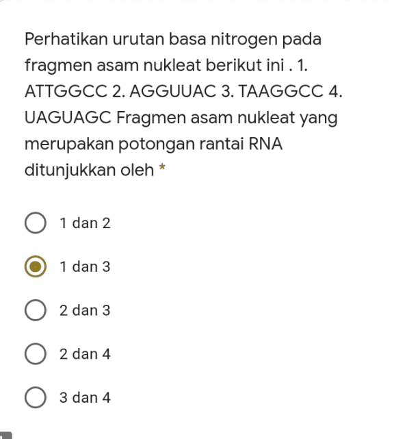 Perhatikan urutan basa nitrogen pada fragmen asam nukleat berikut ini . 1. ATTGGCC 2. AGGUUAC 3. TAAGGCC 4. UAGUAGC Fragmen asam nukleat yang merupakan potongan rantai RNA ditunjukkan oleh * 1 dan 2 1 dan 3 1 2 dan 3 2 dan 4 3 dan 4 