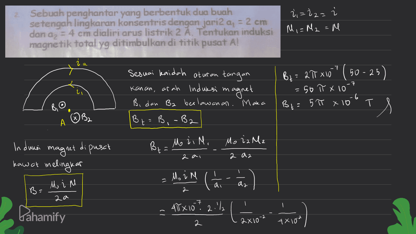 Sebuah penghantar yang berbentuk dua buah setengah lingkaran konsentris dengan jari2 a, = 2 cm % = 2z= dan az = 4 cm dialiri arus listrik 2 Ă. Tentukan induksi M = M2 = Me magnetik total yg ditimbulkan di titik pusat A! 2 -7 By = 2T X10" (50-25) -7 2 Sesuai kaidah aturan tangan Kanan, arah Induksi m magnet Bi dan B2 berlawanan. Maka Bt=B, -B2 50 π x 10 .6 Bt=5π x 16 T Bil A ③ B2 TS 2 Bta Mo di N. Mo iz M2 Indwasi magnet dipusch kawat melingkar 2 ai 2 az Moin - Mo i M M () di ar B= 2a -7 1 Arx10? 2.1% Lahamify - ) 2 2x10-2 4x102 