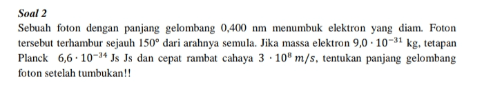 Soal 2 Sebuah foton dengan panjang gelombang 0,400 nm menumbuk elektron yang diam. Foton tersebut terhambur sejauh 150° dari arahnya semula. Jika massa elektron 9,0 . 10-31 kg, tetapan Planck 6,6. 10-34 Js Is dan cepat rambat cahaya 3. 108 m/s, tentukan panjang gelombang foton setelah tumbukan!! 