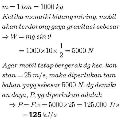 m=1 ton = 1000 kg Ketika menaiki bidang miring, mobil akan terdorong gaya gravitasi sebesar → W=mg sino 1 = 1000 x 10 x- 5000 N 2 Agar mobil tetap bergerak dg kec. kon stan= 25 m/s, maka diperlukan tam bahan gayq sebesar 5000 N. dg demiki an daya, P, yg diperlukan adalah → P=Fv=5000x25 = 125.000 J/s =125kJ/s 