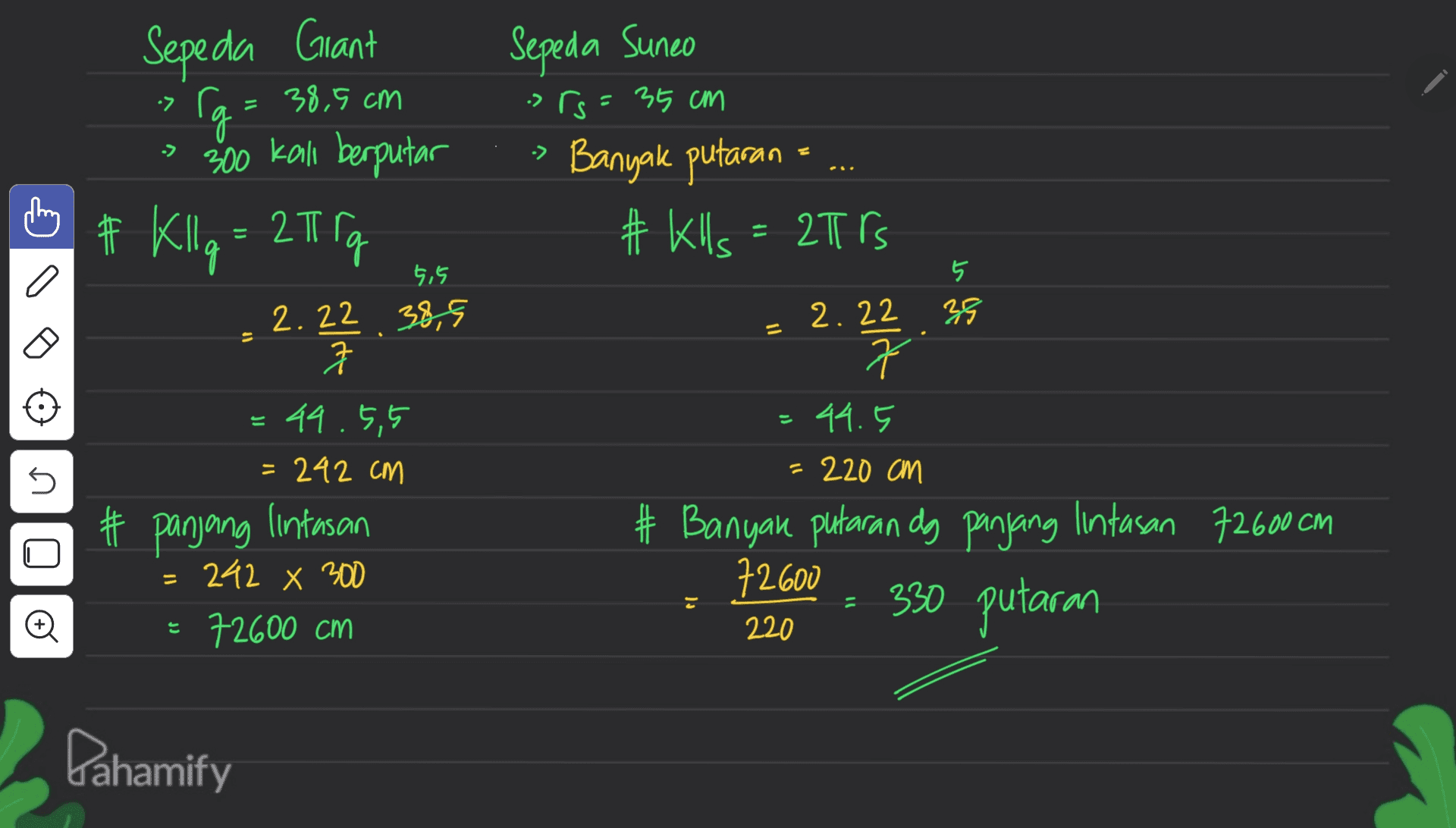 Sepeda Sunco . -> Sepeda Grant > Ca=38,5 cm g 300 kall berputar # Kllq = 2I rg 2.22 38,5 1 srs= 35 cm Banyak putaran # Klls = 2Trs 5,5 5 39 = 3 2.22 커 22 2 44.5 = 44.5,5 = 242 cm 5 = 220 cm # panjang lintasan # Banyak putaran dg panjang lintasan 72600 cm 72600 330 putaran 242 x 300 72600 cm o 220 Pahamify 