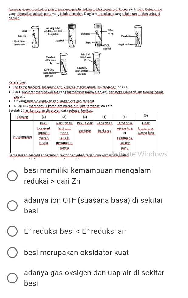 Seorang siswa melakukan percobasodoenyelidiki taktoc-taktor penyebab korosi pada besi. Baban besi yang digunakan adalah paku yang telah diamplas. Diagram percobaan yang dilakukan adalah sebagai berikut: Air yang sudah dididikan & Ils | Evalrelần Udars kang Pakabes U Pakubesi Air & fenolplein ༼ ། སྤྱི-- ། Pakubesi Pakebesi Kapos- Minyak tanah Anhidrat Paku besi dililit kawat SA Pakale Git wat a KFCN) KsFCN) dalam mem awa agare Keterangan: • Indikator fenoltalein membentuk warna merah muda jika terdapat ion OH". • CaCl2 anbidrat merupakan zat yang higroskopis (menyerap air), sehingga udara dalam tabung bebas uap air. • Air yang sudah dididihkan kehilangan oksigen terlarut. • KsFe(CN). membentuk kompleks warna bicy. Jika terdapat ion Fe2 Setelah 2 hari kemudian diperoleh data sebagai berikut. Tabung (1) (2) (3) (4) (5) (6) Paku Paku tidak Paku tidak Paku tidak terbentuk Tidak berkarat berkarat berkarat warna biru terbeotuk muncul tidak berkarat di warna biru Pengamatan merah teriadi sepanjang muda perubahan batang warna paku Berdasarkan percobaan tersebut, faktor penyebab terjadinya korosi besi adalah.ce Windows O besi memiliki kemampuan mengalami reduksi > dari Zn O adanya ion OH- (suasana basa) di sekitar besi E° reduksi besi < E° reduksi air besi merupakan oksidator kuat adanya gas oksigen dan uap air di sekitar besi 