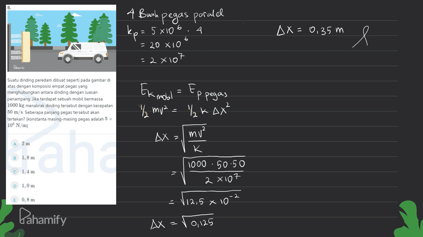 8. 4 Buah pegas paralel 4. kp = 5x106 = AX=0,35 m e XOXY XOXO 6 = 20 X10 = 2x107 Ek mobil = Ep pegas Suatu dinding peredam dibuat seperti pada gambar di atas dengan komposisi empat pegas yang menghubungkan antara dinding dengan luasan penampang. Jika terdapat sebuah mobil bermassa 1000 kg menabrak dinding tersebut dengan kecepatan 50 m/s. Seberapa panjang pegas tersebut akan tertekan? (konstanta masing-masing pegas adalah 5 x 2 % mva = ₂K Q² 106 N/m DX = mu? 2 m K cah B 1,8 m 1000 · 50:50 1,4 m = 2x107 D 1,0 m E 0,8 m x 10-2 Pahamify (12,5 AX=00, 125 