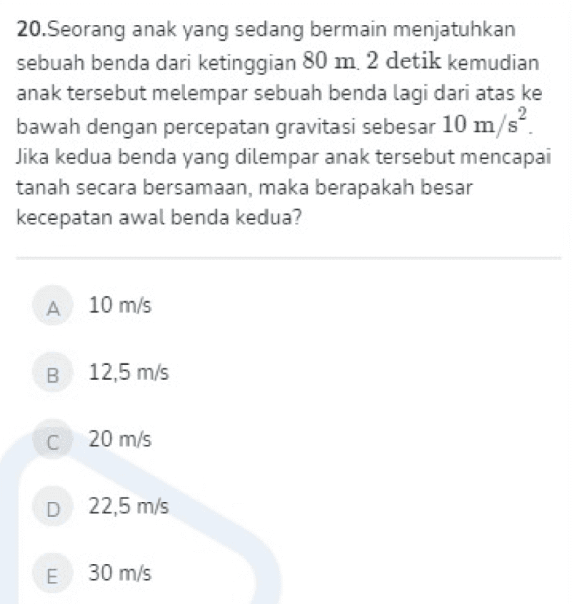 2 20.Seorang anak yang sedang bermain menjatuhkan sebuah benda dari ketinggian 80 m 2 detik kemudian anak tersebut melempar sebuah benda lagi dari atas ke bawah dengan percepatan gravitasi sebesar 10 m/s? Jika kedua benda yang dilempar anak tersebut mencapai tanah secara bersamaan, maka berapakah besar kecepatan awal benda kedua? A 10 m/s B 12,5 m/s C 20 m/s D 22,5 m/s E 30 m/s 
