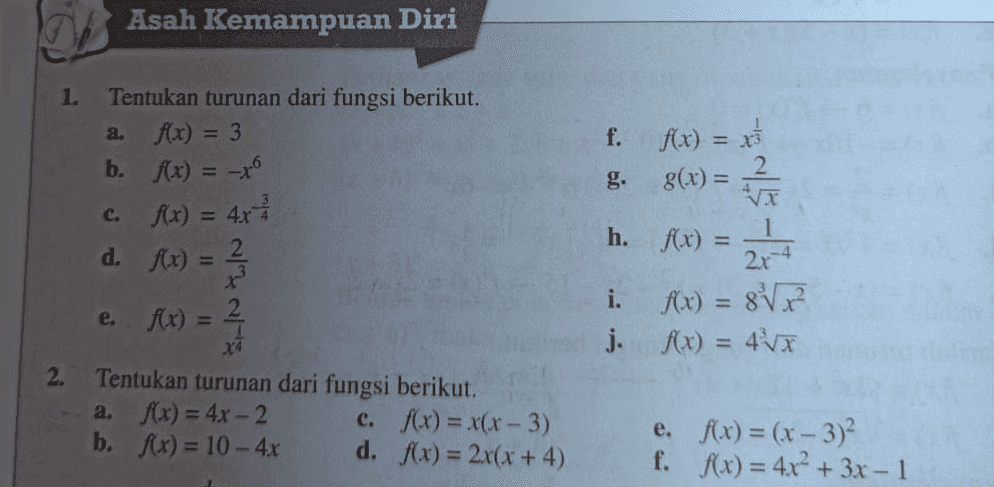 Asah Kemampuan Diri 1. a. Tentukan turunan dari fungsi berikut. 4x) = 3 b. f(x) = -xº c. f(x) = 4x4 d. f(x) = 2 r? f. f(x) = x 8(x) = 2. h. f(x) = 1 Rx) = 2r-4 e. ) Rx) = 2 i. f(x) = 8 x j. Ax) = 4x 2. Tentukan turunan dari fungsi berikut. a. f(x) = 4x - 2 e. f(x) = x(x-3) b. f(x) = 10 - 4x d. f(x) = 2x(x + 4) e. ffx) = (x - 3)² f. f(x) = 4x² + 3x - 1 