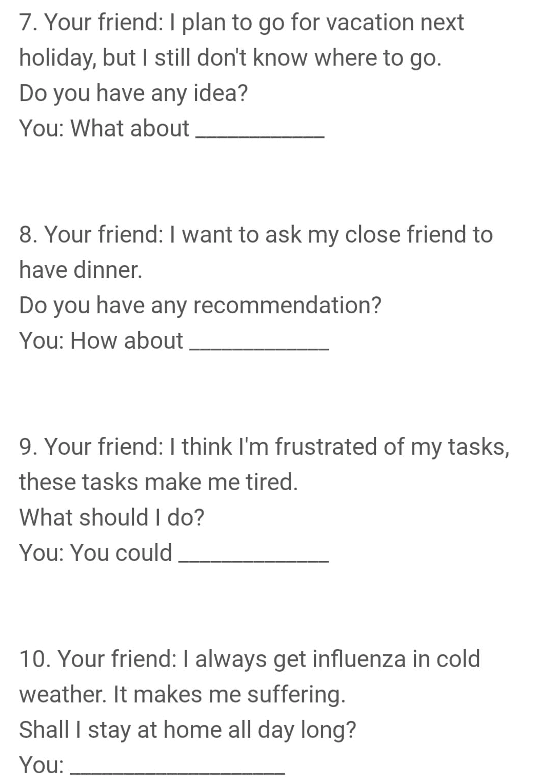 7. Your friend: I plan to go for vacation next holiday, but I still don't know where to go. Do you have any idea? You: What about 8. Your friend: I want to ask my close friend to have dinner. Do you have any recommendation? You: How about 9. Your friend: I think I'm frustrated of my tasks, these tasks make me tired. What should I do? You: You could 10. Your friend: I always get influenza in cold weather. It makes me suffering. Shall I stay at home all day long? You: 