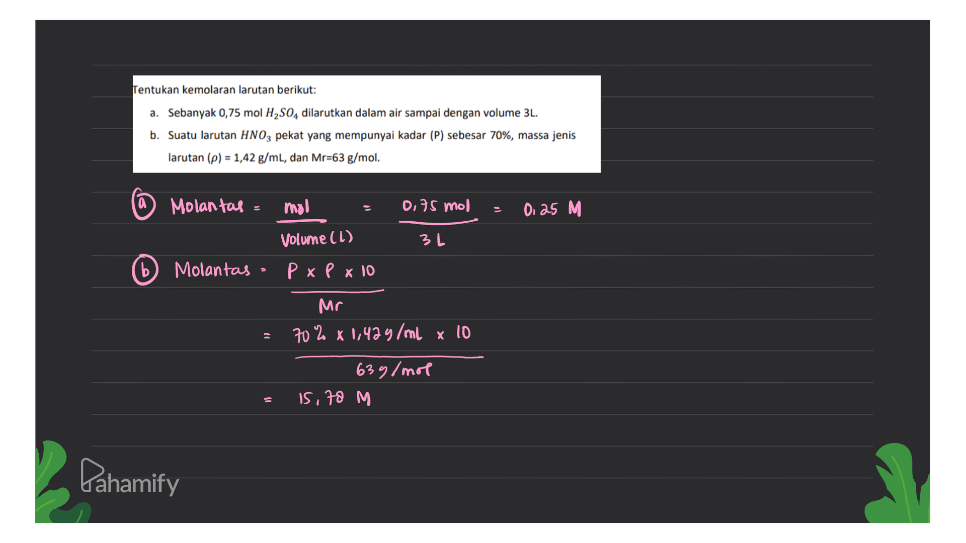 Tentukan kemolaran larutan berikut: a. Sebanyak 0,75 mol H2SO4 dilarutkan dalam air sampai dengan volume 3L. b. Suatu larutan HNO3 pekat yang mempunyai kadar (P) sebesar 70%, massa jenis larutan (p) = 1,42 g/mL, dan Mr=63 g/mol. (а Molantas = mol 0.75 mol 0.25 M Volume (l) 3 L b Molantas P x P x 10 Mr 70% x 1,429/ml x 10 63g/mol 15,78 M Lahamify 