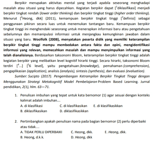 Berpikir merupakan aktivitas mental yang terjadi apabila seseorang menghadapi masalah atau situasi yang harus dipecahkan. Kegiatan berpikir dapat diklasifikasi] menjadi berpikir tingkat rendah (lower order thinking) dan berpikir tingkat tinggi (higher order thinking). Menurut (Heong, dkk] (2011), kemampuan berpikir tingkat tinggi definisi) sebagai penggunaan pikiran secara luas untuk menemukan tantangan baru. Kemampuan berpikir tingkat tinggi ini menghendaki seseorang untuk menerapkan informasi baru atau pengetahuan sebelumnya dan memanipulasi informasi untuk menjangkau kemungkinan jawaban dalam situasi yang baru. Woolfolk (2008), menyatakan peserta didik yang memiliki keterampilan berpikir tingkat tinggi mampu membedakan antara fakta dan opini, mengidentifikasi informasi yang relevan, memecahkan masalah dan mampu menyimpulkan informasi yang telah dianalisisnya. Berdasarkan taksonomi Bloom, keterampilan berpikir tingkat tinggi adalah kegiatan berpikir yang melibatkan level kognitif hirarki tinggi. Secara hirarki, taksonomi Bloom terdiri (...) *6 level), yaitu pengetahuan (knowledge), pemahaman (comprehension), pengaplikasian (application), analisis (analysis), sintesis (synthesis), dan evaluasi (evaluation). Sumber: Sucipto (2017). Pengembangan ketrampilan Berpikir Tingkat Tinggi dengan Menggunakan Strategi Metakognitif Model Pembelajaran Problem Based Learning. Jurnal pendidikan, 2(1), hlm. 63–71. 1. Penulisan imbuhan yang tepat untuk kata bernomor (1) agar sesuai dengan konteks kalimat adalah imbuhan... A. di klasifikasi C. di klasifikasikan E. di klasifikasikkan B. diklasifikasikan D. diklasifikasikkan 2. Pertimbangkan apakah penulisan nama pada bagian bernomor (2) perlu diperbaiki atau tidak.... A. TIDAK PERLU DIPERBAIKI C. Heong, dkk. E. Heong, dkk. B. Heong, d.k.k. D. Heong, dkk 