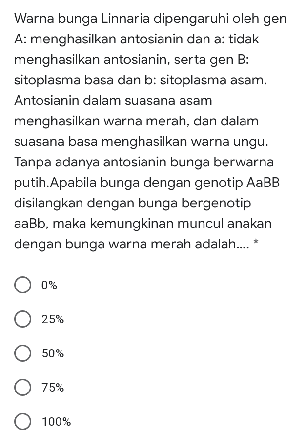Warna bunga Linnaria dipengaruhi oleh gen A: menghasilkan antosianin dan a: tidak menghasilkan antosianin, serta gen B: sitoplasma basa dan b: sitoplasma asam. Antosianin dalam suasana asam menghasilkan warna merah, dan dalam suasana basa menghasilkan warna ungu. Tanpa adanya antosianin bunga berwarna putih. Apabila bunga dengan genotip AaBB disilangkan dengan bunga bergenotip aaBb, maka kemungkinan muncul anakan dengan bunga warna merah adalah.... * 0% 25% 50% 75% O 100% 