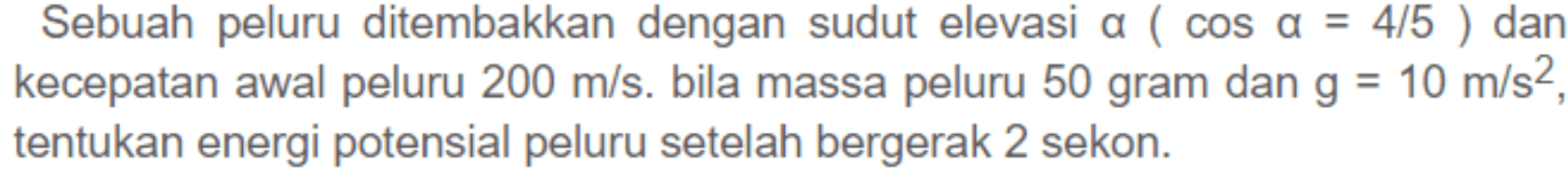 Sebuah peluru ditembakkan dengan sudut elevasi a ( cos a = 4/5 ) dan kecepatan awal peluru 200 m/s. bila massa peluru 50 gram dan g = 10 m/s2, tentukan energi potensial peluru setelah bergerak 2 sekon. 
