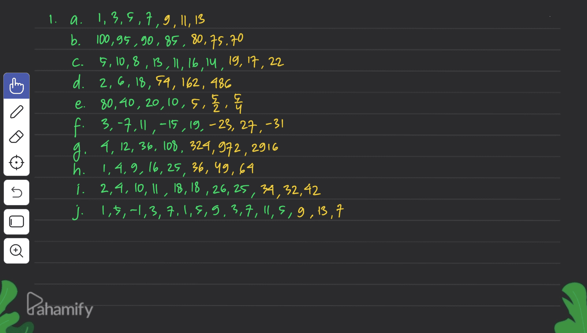 C 1. a. 1,3,9,7,9,11,13 b. 100,95, 90, 85, 80,75.70 C. 5,10,8,13,11,16,14,19,17,22 d. 2,6,18,94, 162, 486 e. 80,40, 20,10 , , 5, 三,告 { 4 f. 3,-7,11,-15,19, -23, 27, -31 4, 12, 36, 108, 324,972, 2916 h. 1,4,9, 16, 25, 36, 49,64 í. 2,4, 10, 11, 18, 18, 26, 25, 34,32,42 j. 1,3,-1,3,7,1,5,9,3,7,11,5,9,13,7 1 n © Dahamify 