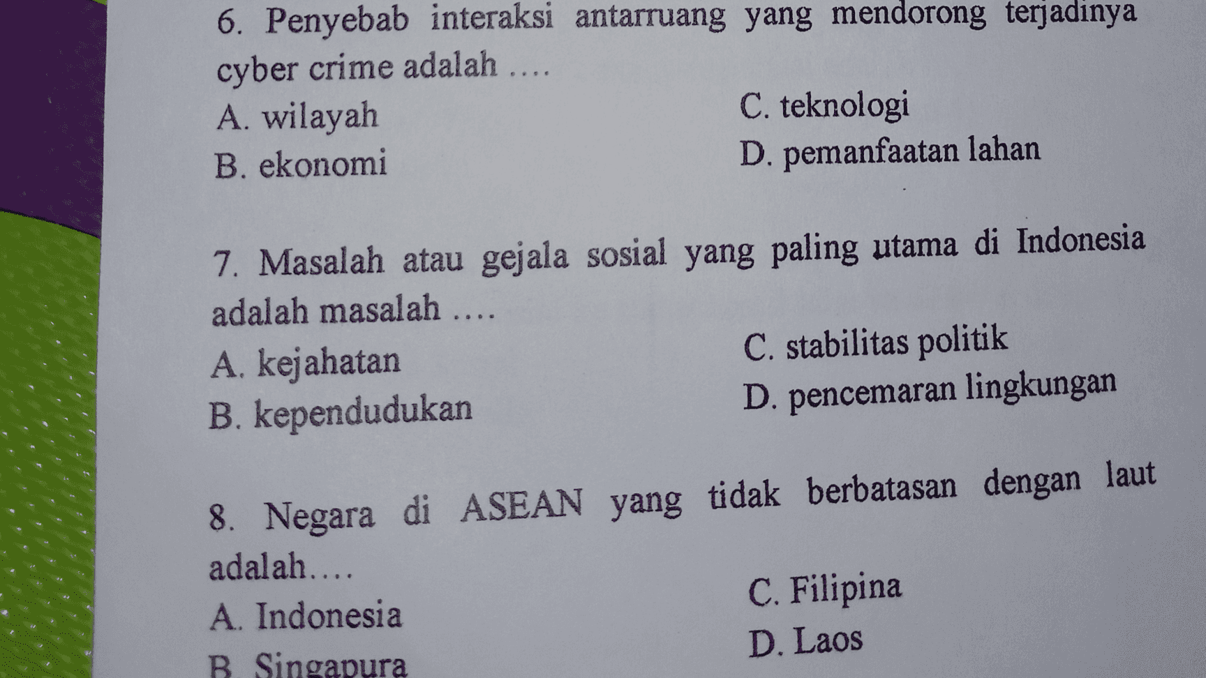 6. Penyebab interaksi antarruang yang mendorong terjadinya cyber crime adalah .... A. wilayah C. teknologi B. ekonomi D. pemanfaatan lahan 7. Masalah atau gejala sosial yang paling utama di Indonesia adalah masalah .... A. kejahatan C. stabilitas politik B. kependudukan D. pencemaran lingkungan 8. Negara di ASEAN yang tidak berbatasan dengan laut adalah.... A. Indonesia C. Filipina B Singapura D. Laos 