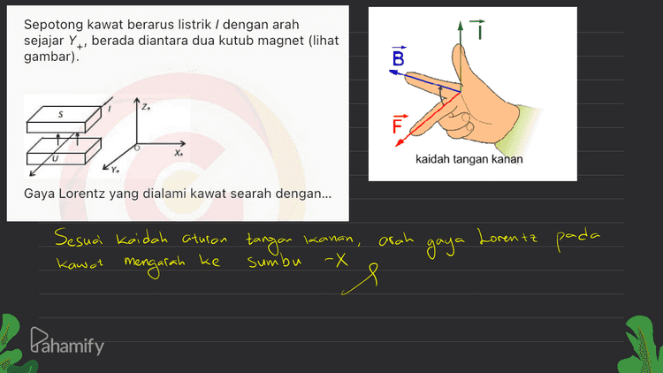 Satu loop kawat berbentuk bujur sangkar dengan panjang rusuk 0,4 m ditembus tegak lurus oleh medan magnetik luar 1,3 T. Jika medan magnetik berubah arah dalam 4,0 s dan besarnya menjadi 0,3 T, maka rata-rata ggl induksi dalam loop kawat tersebut adalah... AB=Bachir Bawal 013 1,3 -1,3 - = At=4 s B В AB. Eind = At 04m 1,3.0,16 1) 4. 0,052 Volt it A=0,4 x0,9 = 0,16 m² Pahamify 
î Sepotong kawat berarus listrik / dengan arah sejajar Y, berada diantara dua kutub magnet (lihat gambar). B S il kaidah tangan kanan Gaya Lorentz yang dialami kawat searah dengan... arah Lorentz pada Sesuai kaidah aturan tangan Kawat mengarah ke 1 kanan, sumbu -X 9 gaya Pahamify 