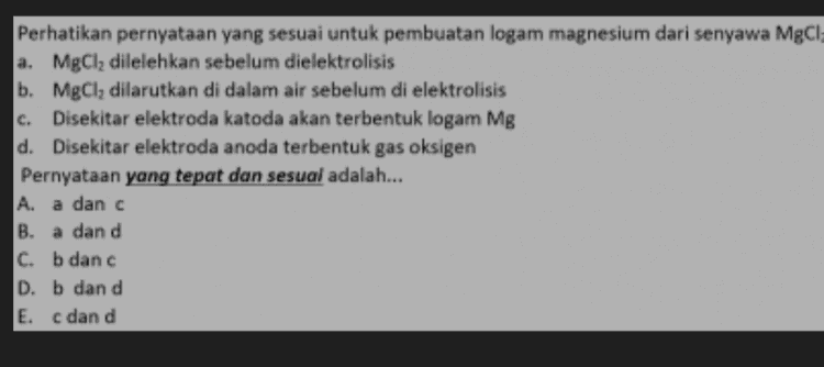 Perhatikan pernyataan yang sesuai untuk pembuatan logam magnesium dari senyawa MgCl a. MgCl, dilelehkan sebelum dielektrolisis b. MgCl, dilarutkan di dalam air sebelum di elektrolisis c. Disekitar elektroda katoda akan terbentuk logam Mg d. Disekitar elektroda anoda terbentuk gas oksigen Pernyataan yang tepat dan sesuai adalah... A. a danc B. a dan d C. b dan c D. b dan d E. c dan d 
c. Perhatikan pernyataan tentang elektroplatting atau penyepuhan medali dengan perak a. Medali yang akan disepuh menjadi katoda b. Medali yang akan disepuh menjadi kutub positif Elektroda anoda digunakan logam perak d. Larutan elektrolit digunakan AgNO3 Pernyataan yang tepat dan sesuai adalah... A. a,b,c dan d ,b danc C. a, c dan d D. a, b danc E. a, b dan d B. a, 