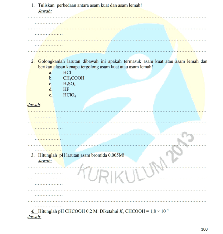 1. Tuliskan perbedaan antara asam kuat dan asam lemah! Jawab: 2. Golongkanlah larutan dibawah ini apakah termasuk asam kuat atau asam lemah dan berikan alasan kenapa tergolong asam kuat atau asam lemah! a. HCI b. CH,COOH H SO. d. HF HCIO, c. Jawab: 3. Hitunglah pH larutan asam bromida 0,005M! Jawab: KURIKULUM 2013 4._Hitunglah pH CHCOOH 0,2 M. Diketahui K, CHCOOH = 1,8 x 104 Jawab: 100 