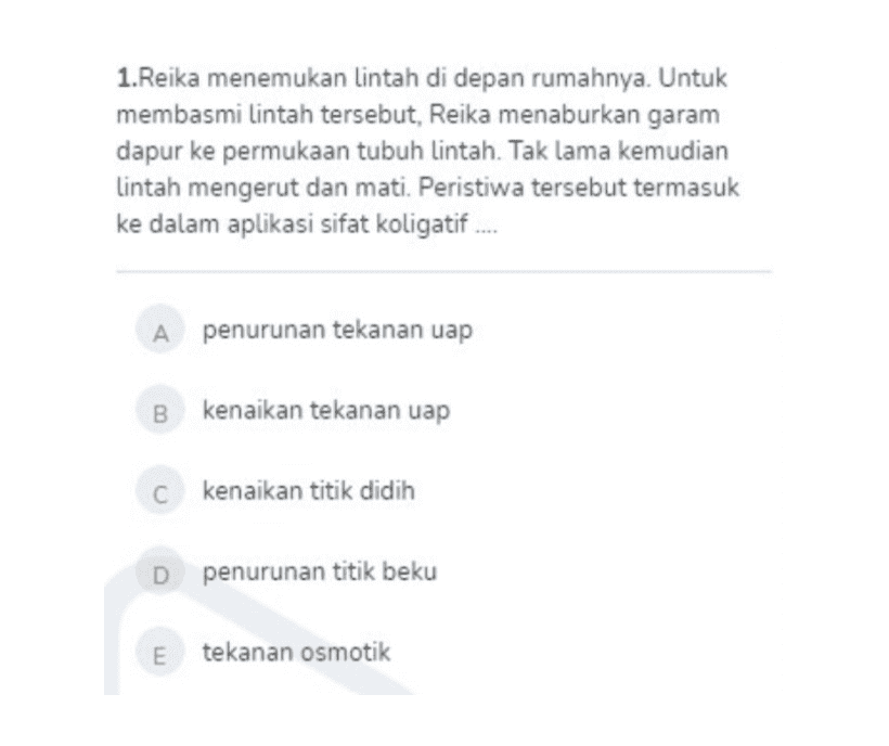 1.Reika menemukan lintah di depan rumahnya. Untuk membasmi lintah tersebut, Reika menaburkan garam dapur ke permukaan tubuh lintah. Tak lama kemudian Lintah mengerut dan mati. Peristiwa tersebut termasuk ke dalam aplikasi sifat koligatif.... A penurunan tekanan uap B kenaikan tekanan uap c kenaikan titik didih D penurunan titik beku E tekanan osmotik 