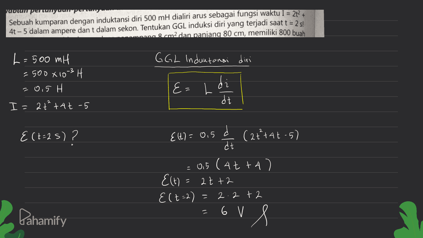 yabun pentuiryuumpor Sebuah kumparan dengan induktansi diri 500 mH dialiri arus sebagai fungsi waktu I = 2t+ 4t - 5 dalam ampere dan t dalam sekon. Tentukan GGL induksi diri yang terjadi saat t = 2 s! mana & cm2 dan panjang 80 cm, memiliki 800 buah GGL Induktansi diri -3H L=500 mH = 500 X 10 -0,5 H I=2 ttat - 5 E - L d dt {(t=2s)? {(t) = 0,5 (2+²+4t-5) olu = 0,5 (4tta E(t) at +2 Elt=2) 2.2 + 2 = = Pahamify =6ul 