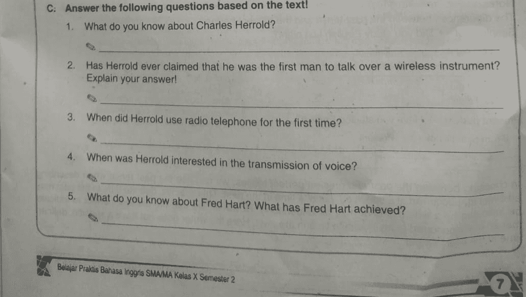 C. Answer the following questions based on the text! 1. What do you know about Charles Herrold? 2. Has Herrold ever claimed that he was the first man to talk over a wireless instrument? Explain your answer! 3. When did Herrold use radio telephone for the first time? 4. When was Herrold interested in the transmission of voice? 5. What do you know about Fred Hart? What has Fred Hart achieved? Belajar Praktis Bahasa Inggris SMA/MA Kelas X Semester 2 