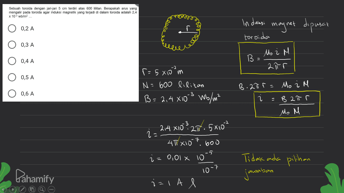 Sebuah toroida dengan jari-jari 5 cm terdiri atas 600 lilitan. Berapakah arus yang mengalir pada toroida agar induksi magnetik yang terjadi di dalam toroida adalah 2,4 x 103 wb/m2 ... in duksi magnet dipusat 0,2 A ede toroida 0,3 A Mo i M В. 0,4 A -2 2 nr 0,5 A r = 5 xiom N=600 lilitan B= 2,4 X10-3 Wb/m² B.210r = Mo i M 0,6 A น =B ałr Mo M 3 214 x10? 27.5x10 i 40 x10 7 600 i=0,01 10 -5 Tidak ada pilihan :7 10 Pahamify jawaban iala e 