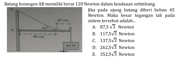 Batang homogen AB memiliki berat 120 Newton dalam keadaaan setimbang. Jika pada ujung batang diberi beban 45 Newton. Maka besar tegangan tali pada sistem tersebut adalah... A. 87,5 V3 Newton B. 117,573 Newton C. 137,573 Newton D. 262,5v3 Newton E. 352,573 Newton 80 cm 45N 