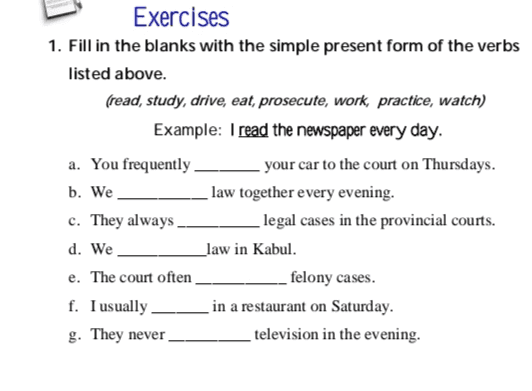 Exercises 1. Fill in the blanks with the simple present form of the verbs listed above. (read, study, drive, eat, prosecute, work, practice, watch) Example: I read the newspaper every day. a. You frequently your car to the court on Thursdays. b. We _law together every evening. c. They always legal cases in the provincial courts. d. We _law in Kabul. e. The court often felony cases. f. I usually in a restaurant on Saturday. g. They never television in the evening. 
3. Underline the adverbs of frequency in the sentences below. Then rewrite the sentence in the simple present tense with a different frequency adverb. Example: I am going to Mazar-e-Sharif tomorrow. I go to Mazar-e-Sharif every New Year. 1. We are returning home next week. 2. Hamid is reading the court transactions right now. 3. I am returning home tomorrow. 4. She is defending the accused in court next month. 
2. Underline the correct form of the verb for each of the following sentences: 1. Right now, Abdul (plays/ is playing) football in the park. 2. While I wait, the judge (makes/is making) his decision. 3. (You take/ are you taking the case? 4. (They are not reading/ They not read) their notes. 5. I usually (prosecute/am prosecuting) felony cases. 6. They always (drive, are driving) their car to the Stage. 7. Farima (works, is working) every night. 8. Mojib (works, is working) on his homework tonight. 9. (You work, Are you working) on the case? 