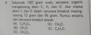 4. Sebanyak 180 gram suatu senyawa organik mengandung atom C, H, dan O. Jika massa atom C dan O dalam senyawa tersebut masing- masing 72 gram dan 96 gram. Rumus empiris dari senyawa tersebut adalah (A) CH.0, (0) CHO. (B) CH,0. (E) CH,0 (C) CHO 