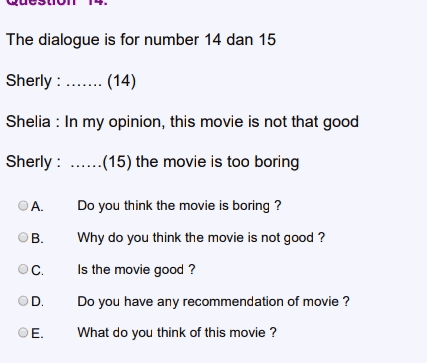 The dialogue is for number 14 dan 15 Sherly : ....... (14) Shelia : In my opinion, this movie is not that good Sherly : ......(15) the movie is too boring ОА. Do you think the movie is boring ? Why do you think the movie is not good ? ОВ. C OD Is the movie good ? Do you have any recommendation of movie ? What do you think of this movie? E. 