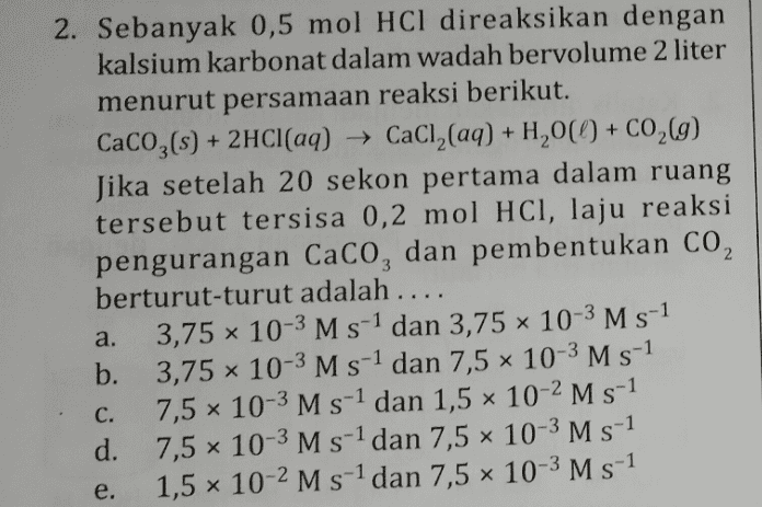 2. Sebanyak 0,5 mol HCl direaksikan dengan kalsium karbonat dalam wadah bervolume 2 liter menurut persamaan reaksi berikut. CaCO3(s) + 2HCl(aq) → CaCl2(aq) + H200 + CO2(g) Jika setelah 20 sekon pertama dalam ruang tersebut tersisa 0,2 mol HCl, laju reaksi pengurangan Caco, dan pembentukan CO, berturut-turut adalah .... 3,75 10-3 M s-1 dan 3,75 x 10-3 M s-1 b. 3,75 Ⓡ 10-3 M s-1 dan 7,5 x 10-3 M s-1 7,5 x 10-3 M s-1 dan 1,5 x 10-2 M s-1 d. 7,5 x 10-3 M s-1 dan 7,5 x 10-3 M s-1 e. 1,5 x 10-2 M s-1 dan 7,5 x 10-3 M s-1 a. C. 