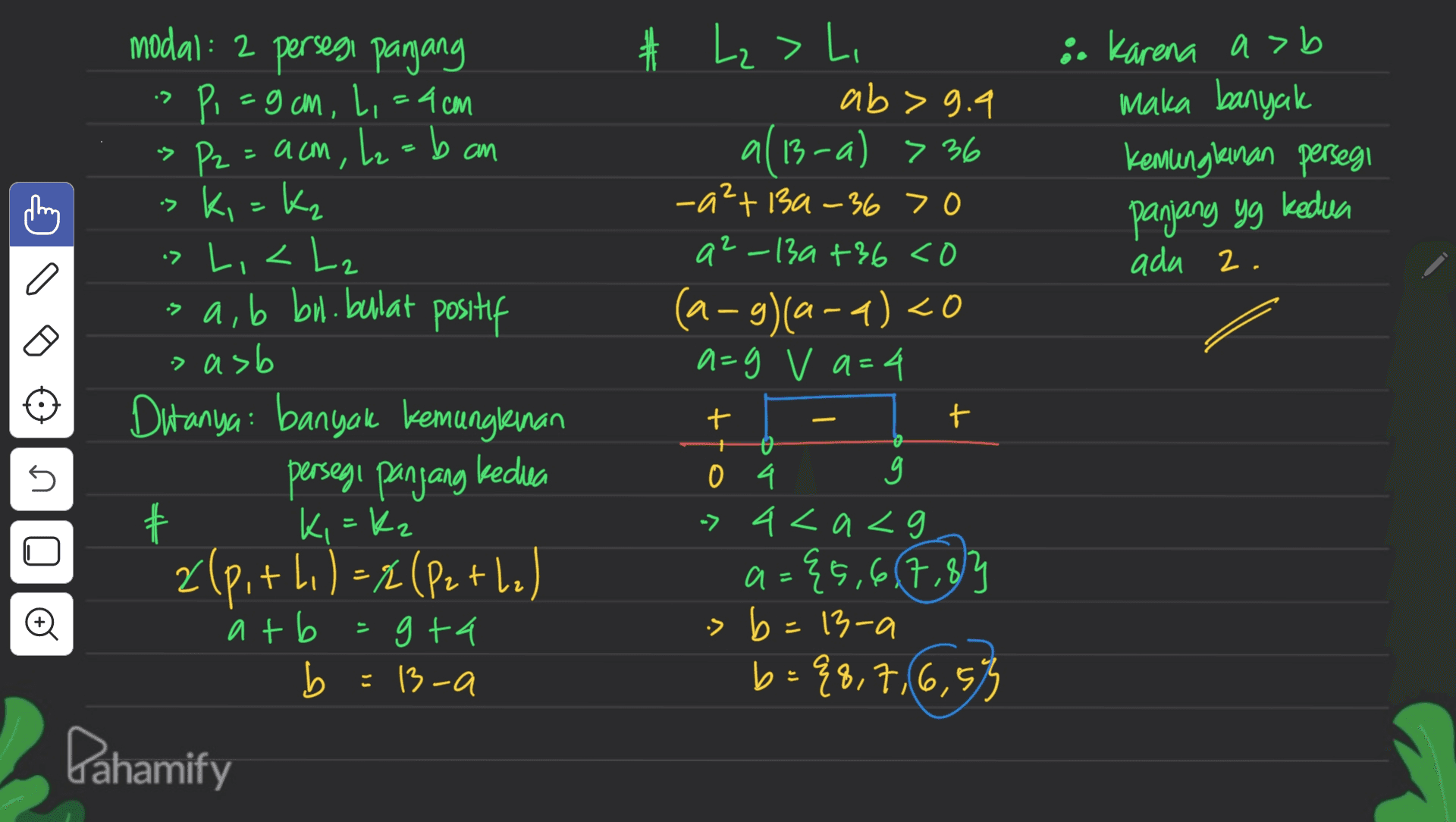 modal: 2 persegi panjang i. Karena asb maka banyak kemungkinan persegi panjang yg kedua ada 2. a # Lz > Li ab> 9.9 a(13-a) >36 al -a2+ 13a-36 > 0 a2-13a +36 <o (a-g)(a-9) <0 a=g v a=4 t + 04 9 -> 4<a<g a={5,6,7,8 { > b=13-a b -a b={8,7,6,55 . + Pi=gom, L, = 4cm » P2 = acm, L₂=b an ki=kz > L, <Lz > a, b bu. bulat positif > asb Ditanya banyak kemungkinan persegi panjang kedua 十 Ki=Kz zlp, +11) = x (Pethel atb =gta b = 13-a Dahamify - o o s s # Đ a 