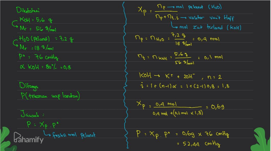 Xp - Diketahui KOH= 5,6 g C Mr = 56 g/mol .H₂O (Pelarut) = 7,2 g Apmol pelanit (H2O) Ap+ht. i valefor van't floff Lomol Zat terlarut (kok) 7,2g Np = nH2O = = 0,4 mol 18 g/mol C Mr = 18 g/mol 5,6g ht:n koh 0,1 mol po = 76 Contly a KoH = 80% =0,8 56 g/mol KOH - + K+ + 204 i: lt (n-1)&=1+(2-1)0,8 = 1,8 in : 2 Ditanga P(tekanan uap lantan) Xp = 0,4 mol = 0,69 0,4 md +(0,1 mol x1,8) Jawab: P = Xp.po Pahamify Lo fraka mol pelanut P =Xp. po 0,6g x 76 cmHg = 52,44 cm Hg 