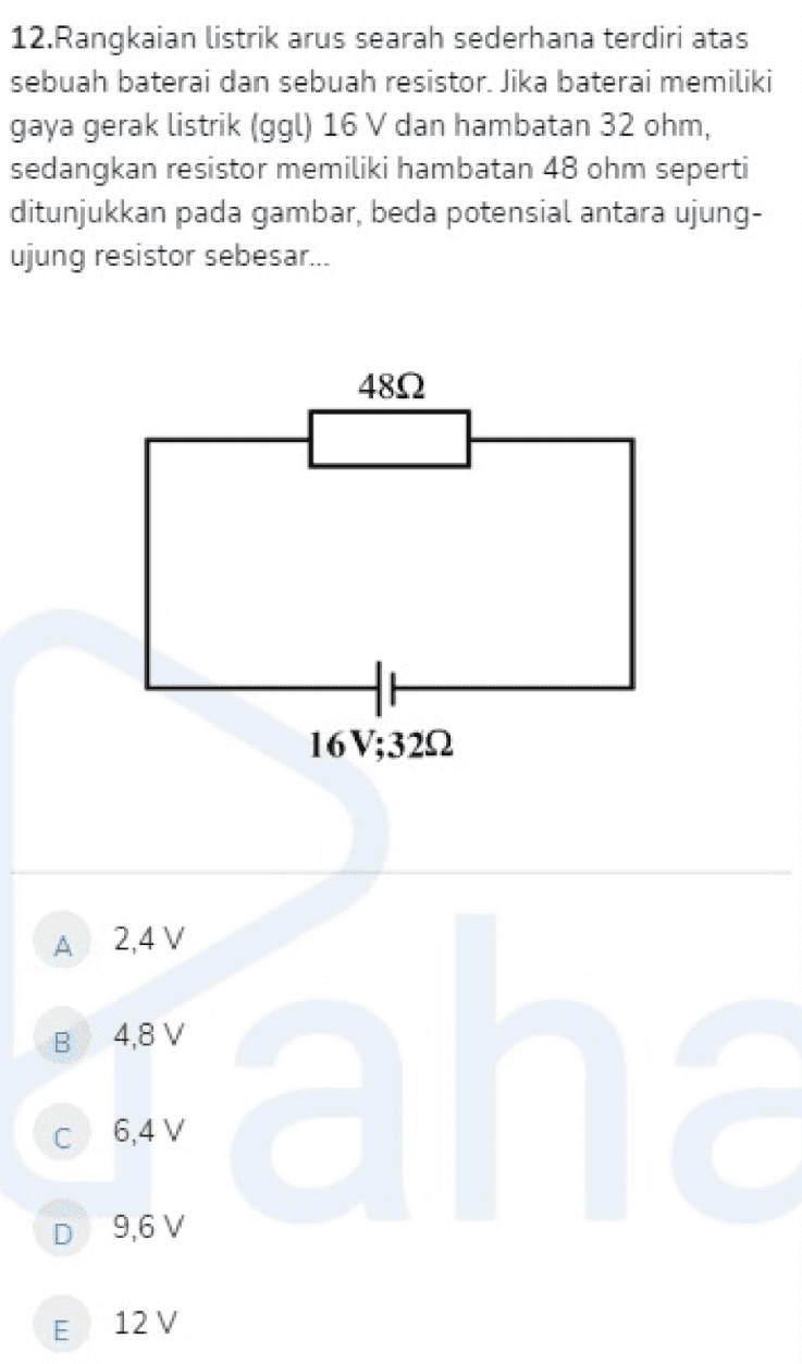 12.Rangkaian listrik arus searah sederhana terdiri atas sebuah baterai dan sebuah resistor. Jika baterai memiliki gaya gerak listrik (ggl) 16 V dan hambatan 32 ohm, sedangkan resistor memiliki hambatan 48 ohm seperti ditunjukkan pada gambar, beda potensial antara ujung- ujung resistor sebesar.. 48Ω 16V;3222 А 2.4 V B 4,8 V ah U 6,4 V D 9,6 V E 12 V 
