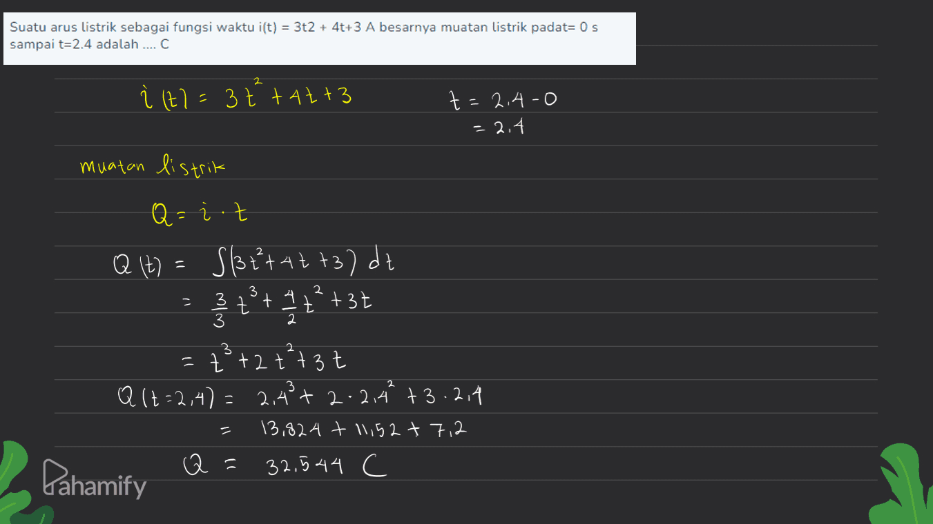 Suatu arus listrik sebagai fungsi waktu i(t) = 3t2 + 4t+3 A besarnya muatan listrik padat= 0 s sampai t=2.4 adalah .... С 2 Q It) 3 i (t)=3 ttatt3 t=2.4-0 = 2.4 muatan listrik Q=it S/3+²+42 +37dt 3 tºt 4 t +37 št+ =ť +2 +²+3t Q(+=2,4)= 2,4²+2-2,44 +3.2.4 Q= 13,824 + 11,52 + 712 Pahamify Q= 32,544 C 3 2 3 3 2 = 
