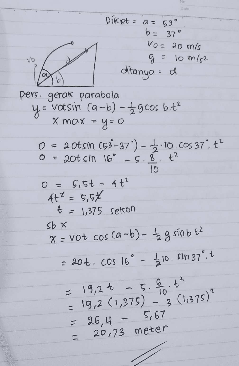 No Date a = b= Vo Diket 53° 37° vo= 20 mis 2 g g = 10 m/s2 ditanya :d pers. gerak parabola y= = Votsin ca-b) - £gcos bit? x = a b O - 0 = 20tsin (53–37) - 5.10.cos 37". ť? = 20t sin 16° -5.8. t² 10 5,5t - 4t? t² = 5,5€ t = 1,35 sekon sb X x = vot cos ca-b)- ţg sín b tz o - 20t. Cos 16 12.10. Sin 37°.t = 19,2t - 5.6.t? 10 = 19,2 (1,375) = 26,4 5,67 20,73 meter - 3 (11375)? - 