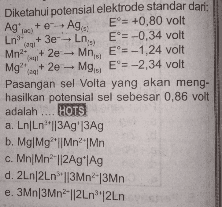 Agt (aa) (aq) (aq) Diketahui potensial elektrode standar dari: + e - Ag(s) E°= +0,80 volt Ln3+ + 3eLn(s) E°= -0,34 volt Mn2+ + 2e- Mne, E°= -1,24 volt Mg2+(aq) + 2e-Mg) E°= -2,34 volt Pasangan sel Volta yang akan meng- hasilkan potensial sel sebesar 0,86 volt adalah .... HOTS a. Ln/Ln3+||3Ag*|3Ag b. Mg|Mg2+||Mn2*|Mn c. Mn|Mn2||2Ag*|Ag d. 2Ln/2Ln3*||3Mn2|3Mn e. 3Mn|3Mn2+||2Ln3|2Ln 