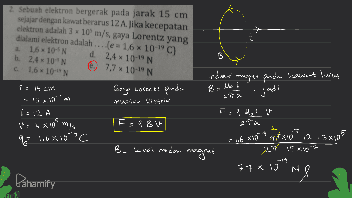 2. Sebuah elektron bergerak pada jarak 15 cm sejajar dengan kawat berarus 12 A. Jika kecepatan elektron adalah 3 x 105 m/s, gaya Lorentz yang dialami elektron adalah ... (e = 1,6 10-9C) 1,6 x 10-5 N d. 2,4 x 10-19 N b. 2,4 x 10-5 N e 7,7 x 10-19 N 1,6 x 10-19 N a B C. Induksi magnet pada kawat lurus jadi B = Mo і Gaya Lorenta pada muatan listrik 1 at a r= 15cm 15 x 10-2 m i=12 V = 3 x109 m/s % 1,6x1013 F=9BV 2 7 lg F=9 Mo i v ata 4x10 ".12.3x105 2. 15*10" -19 7,7 x 10 M =116 x 10 B=knot medan magnet Pahamify Me 