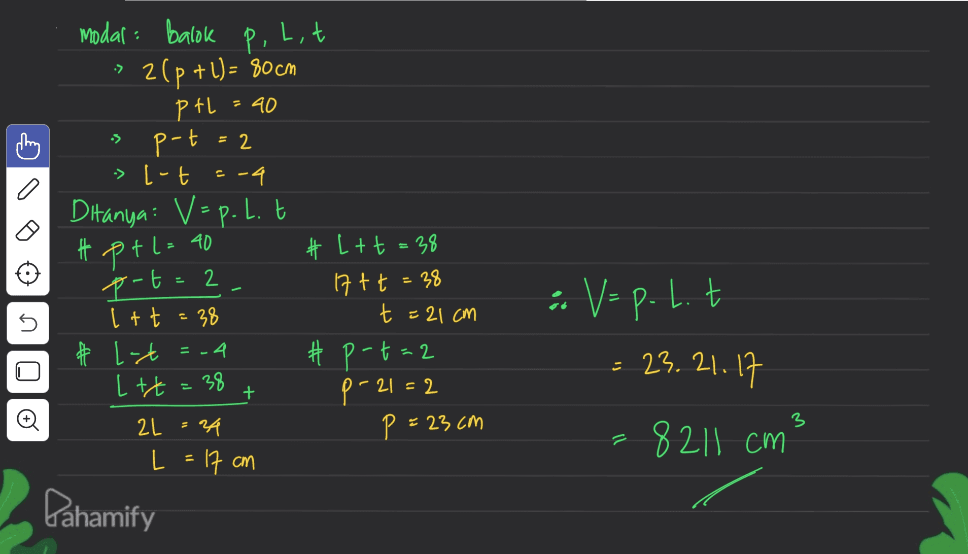 P. Lit 1 -> - 40 = 2 p modal: Balok 2(p+1) = 80 cm PtL p-t > [-t -4 Ditanya: V = p. 1. t t pt l= 40 p-t=2 Itt = 38 * # L-t =-4 Let=38 2L = 24 L = 17 cm Dahamify 2 T U # L+ t = 38 17+ t = 38 t = 21 cm #p-t=2 p-21=2 P = 23cm n : Vep.lt 23.21.17 =8211 cm + 3 