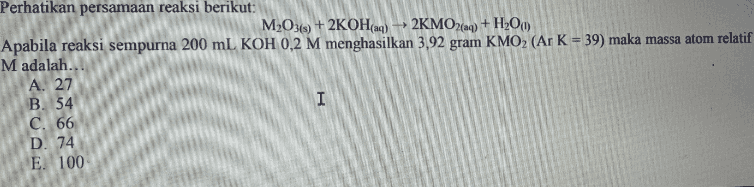Perhatikan persamaan reaksi berikut: M2O3(s) + 2KOH(aq) → 2KMO2(aq) + H2O() Apabila reaksi sempurna 200 mL KOH 0,2 M menghasilkan 3,92 gram KMO2 (Ar K = 39) maka massa atom relatif M adalah... A. 27 B. 54 I C. 66 D. 74 E. 100 