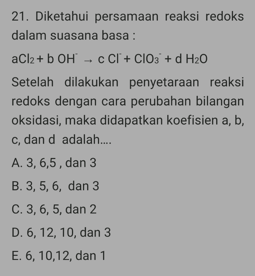 21. Diketahui persamaan reaksi redoks dalam suasana basa : aCl2 + b OH → C Cl + ClO3 + d H2O Setelah dilakukan penyetaraan reaksi redoks dengan cara perubahan bilangan oksidasi, maka didapatkan koefisien a, b, c, dan d adalah.... A. 3, 6,5, dan 3 B. 3, 5, 6, dan 3 C. 3, 6, 5, dan 2 D. 6, 12, 10, dan 3 E. 6, 10,12, dan 1 