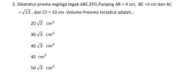 3. Diketahui prisma segitiga tegak ABC.EFG.Panjang AB = 4 cm, BC =3 cm dan AC = V13, dan CF = 10 cm. Volume Preisma tersebut adalah... 20 V3 cm3 30 V3 cm3 40 V3 cm3 40 cm3 50 V3 cm3 
