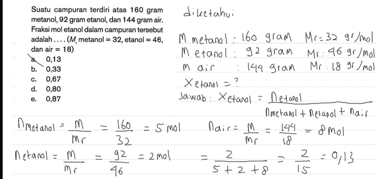 Fraksi mol etanol dalam campuran tersebut adalah: Xetanol netanol netanol +nmetanol thair + g air Mr air g etanol Mr etanol g etanol g metanol + Mr etanol Mr metanol 92 g 46 92 160 144 + 46 32 18 II + II 2 2+5+8 2 15 = ül = 0,13 
C. Suatu campuran terdiri atas 160 gram diketahui metanol, 92 gram etanol, dan 144 gram air. Fraksi mol etanol dalam campuran tersebut adalah .... (M, metanol = 32, etanol = = 46, M metanol: 160 gram Mr = 32 gr/mol dan air = 18) Metanol: 92 gram Mr : 46 gr/mol 0,13 b. 0,33 m air Mr: 18 gr/mol :144 gram 0,67 X etanol = d. 0,80 0,87 Jawab: Xetanol = Netanol Ametanal + Metanol t nair A metanol = m . 160 - 5 mol nair= 144. & mol Mr 32 Mr 18 netanol = m 92 = 2mol 2 z -0,13 46 5+2 + 8 15 e. 11 - = 92. - mr 