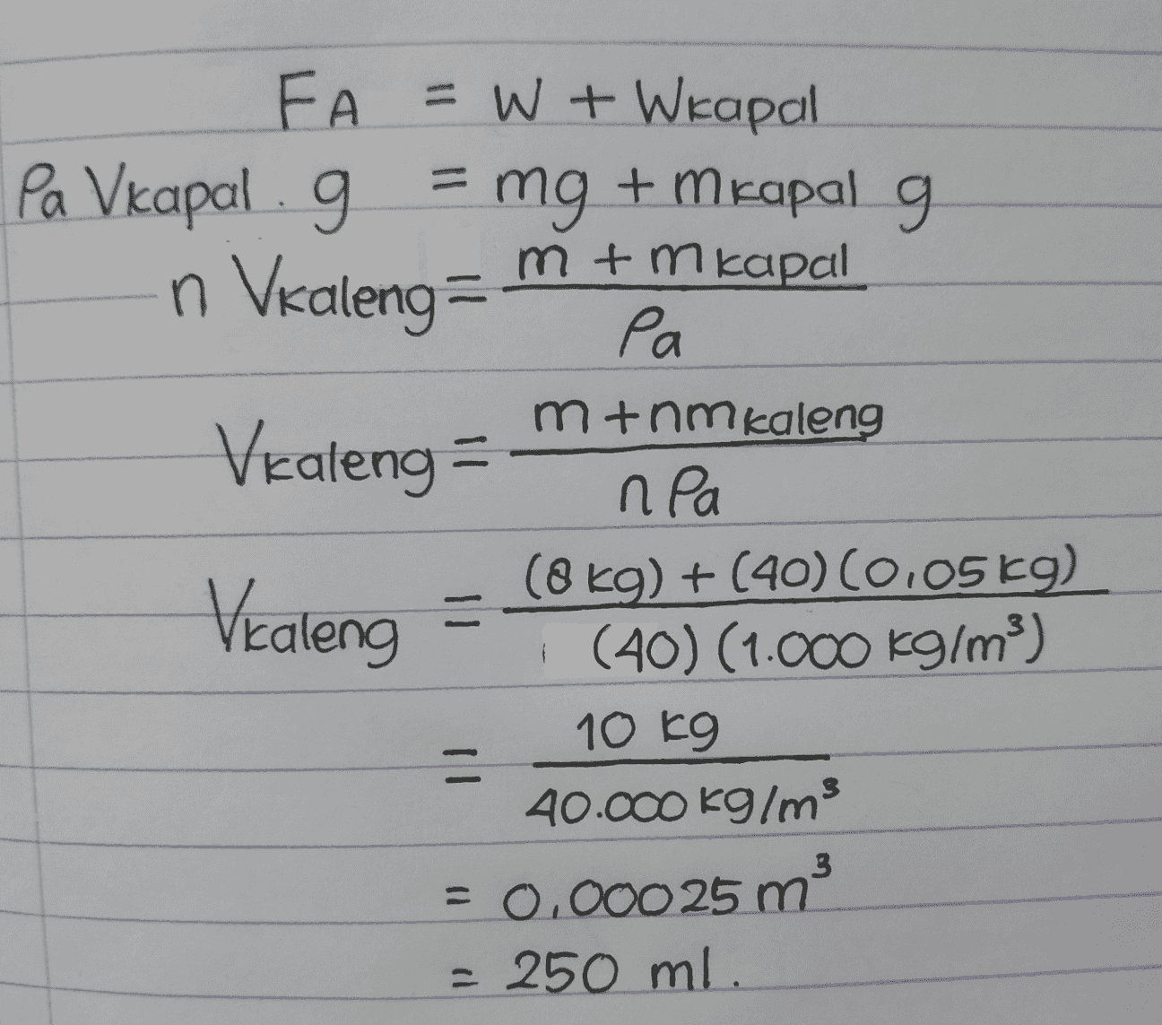FA =W + Wkapal Pa Vkapal . g = mg + m kapal g m+mkapal n Valeng Ра pa mtnm kaleng Vealeng = npa (8 kg) + (40) (0.05 kg) Vealeng = (40) (1.000 kg/m3) 10 kg = 40.000 kg/ms = 0.00025 m - 250 ml. 3 