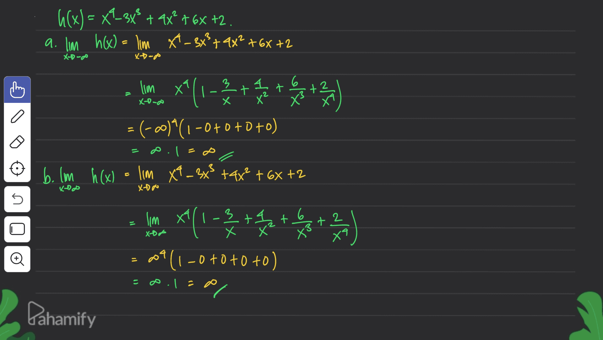 h(x) = x?_3x® + 9x16x +2. a. lim h(x) = lim x*- 3x²+4x²+6x +2 X0-00 X-Dodo lim x^(1 - 2 + 1 2 + 3 + 2/4 X-o-o = (-00)^(1-0+0+0+0) = 2.1 = D. b. lm h(x) = lim X9 _ 3x3+4x² + 6x +2 X-Do Xo 5 lim X1 *(1-32 + 1 2 + 3 + 2/4 * W*0 (1-0+0+0+0) X-DP o 2.12 el Pahamify 
