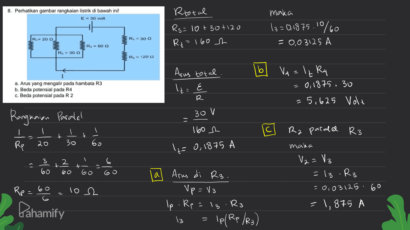 8. Perhatikan gambar rangkaian listrik di bawah ini! E = 30 volt Rtotal Rs=10+30+120 Ri=160 ch maka 13=0,1875.10%60 = 0,03125 A JR,- 200 R. = 30 R3 = 60 g R2 = 30 R = 12002 Arus total b a. Arus yang mengalir pada hambata R3 b. Beda potensial pada R4 c. Beda potensial pada R2 lt={ VA = 't Rq 0,1875.30 = 5,625 Volt R Rangkaian Paralel 30 V - 160h Ra paralel R3 t t I Rp 20 30 6o "=0,1875 maka 2 6 8 la t + 60 는 60 a V2 =V3 = 13.R₃ = 0,0312560 1,875 Rp 60 Arus di R3. Up = V3 Ip. Rp =13.R3 13 Ip/Rp /R3) los 2 . Pahamify = 