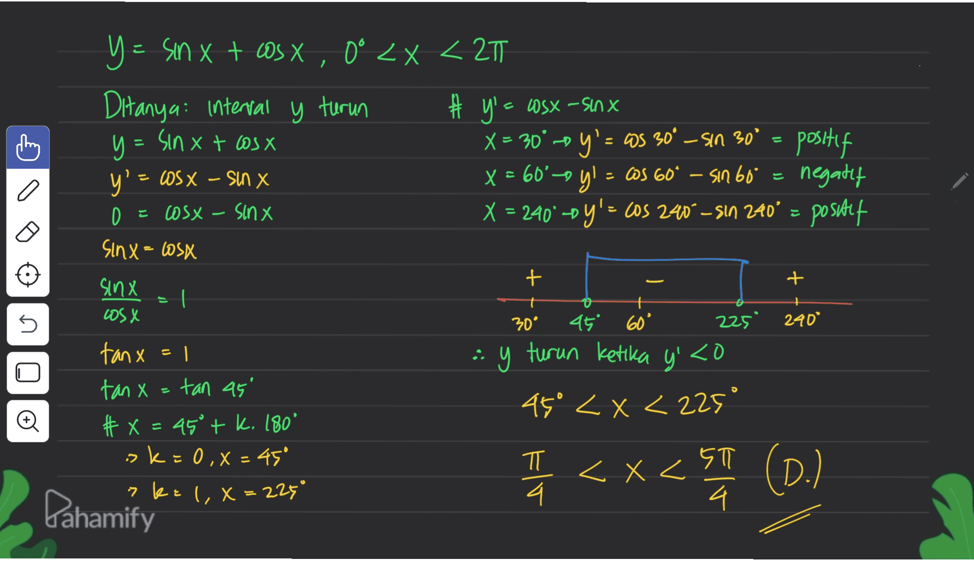 こ 1 # y = Y = sin x + os X, 0° <x<27 Ditanya: interval y turun # x - osx - sinx y = = sin x + cosx X = 30' -o y'CS — = Os 30° - sin 30° = positif y' = WSX – sin X x ' x = 60°-oy! = 6S 60° – Sın 60° cos " sin negatif 0 = cosx-Sinx X = 240 -sy'= cos 240° – Sın 240' = positif Sinx = Cosx = + t sinx cosx 30° 225 240° noo 45 60° ay turun ketika y' <o 45° < x < 225° tanx=1 · ] tan x = tan 45' # X = 45° + k. 180° k = 0,X = 45 ?k= 1,8=225° I < x < ET (0.1 D.) ㅠ 4. < X ST 4 는 Pahamify 